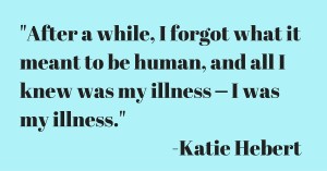After a while, I forgot what it meant to be human, and all I knew was my illness ⎼⎼ I was my illness. -Katie, Age